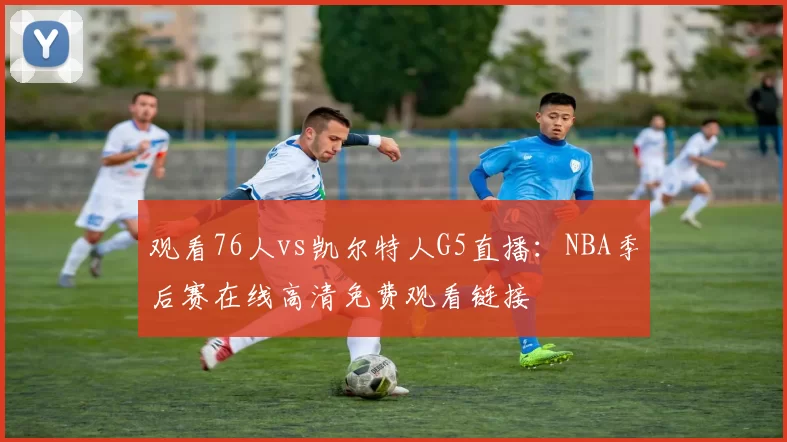 观看76人vs凯尔特人G5直播:NBA季后赛在线高清免费观看链接