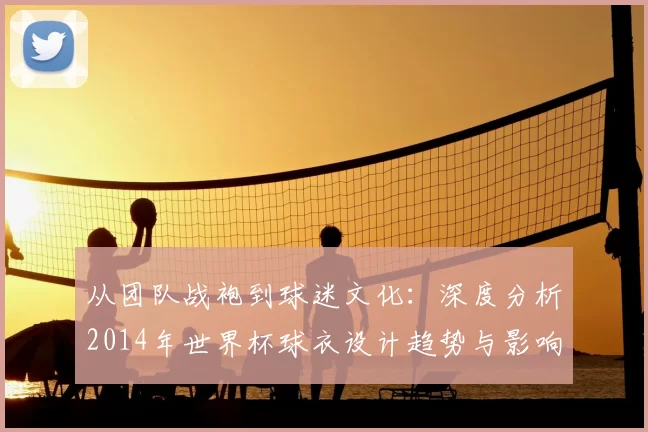 从团队战袍到球迷文化：深度分析2014年世界杯球衣设计趋势与影响