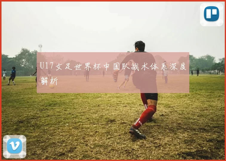 U17女足世界杯中国队战术体系深度解析