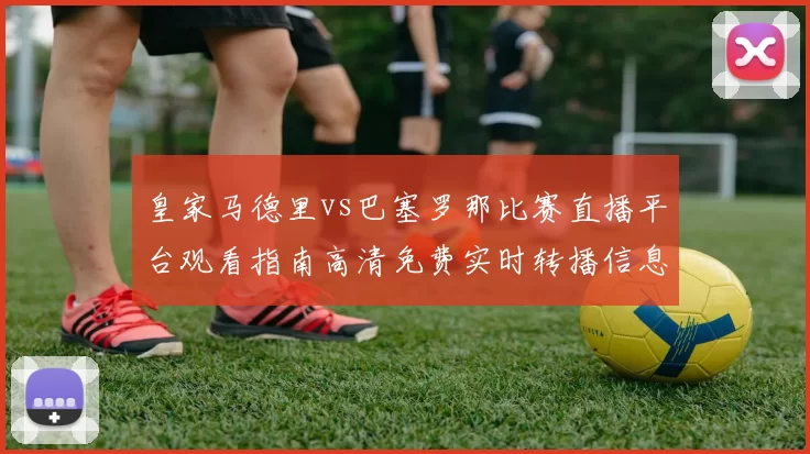 皇家马德里vs巴塞罗那比赛直播平台观看指南高清免费实时转播信息