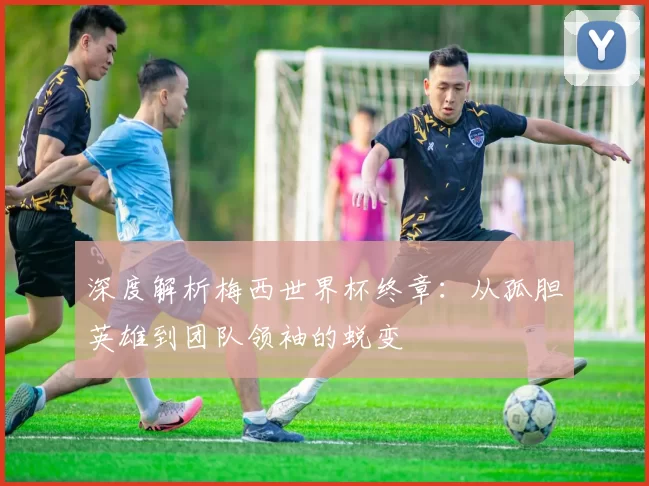 深度解析梅西世界杯终章：从孤胆英雄到团队领袖的蜕变