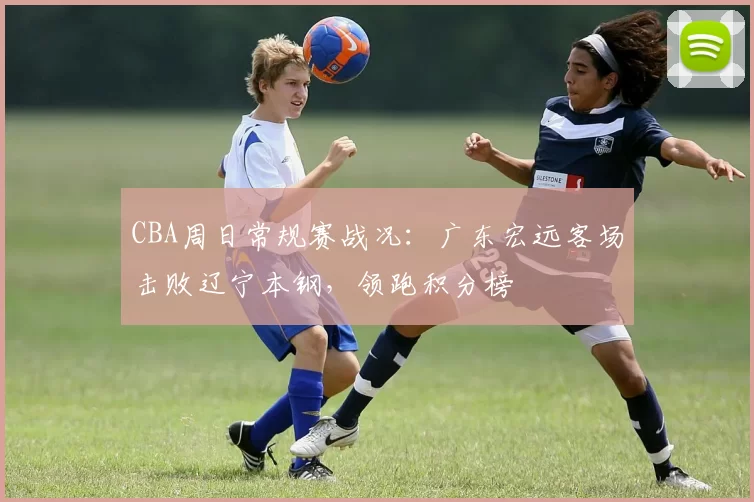 CBA周日常规赛战况：广东宏远客场击败辽宁本钢，领跑积分榜