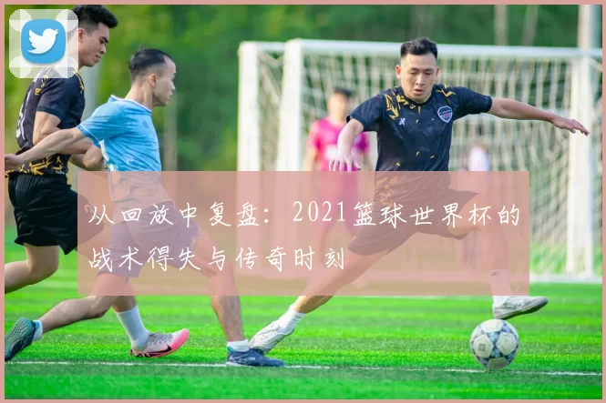 从回放中复盘:2021篮球世界杯的战术得失与传奇时刻