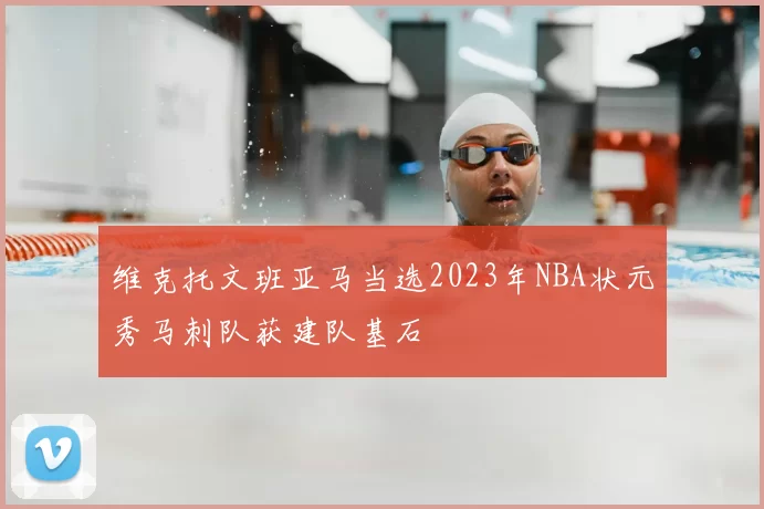 维克托文班亚马当选2023年NBA状元秀马刺队获建队基石