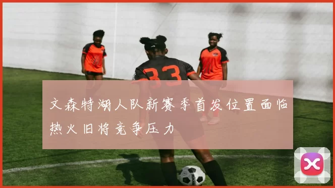 文森特湖人队新赛季首发位置面临热火旧将竞争压力