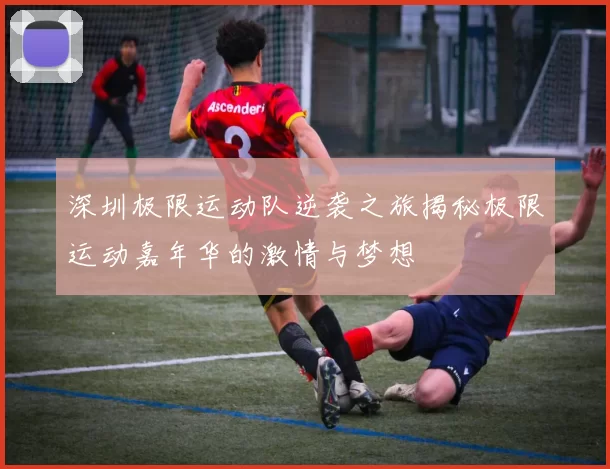 深圳极限运动队逆袭之旅揭秘极限运动嘉年华的激情与梦想