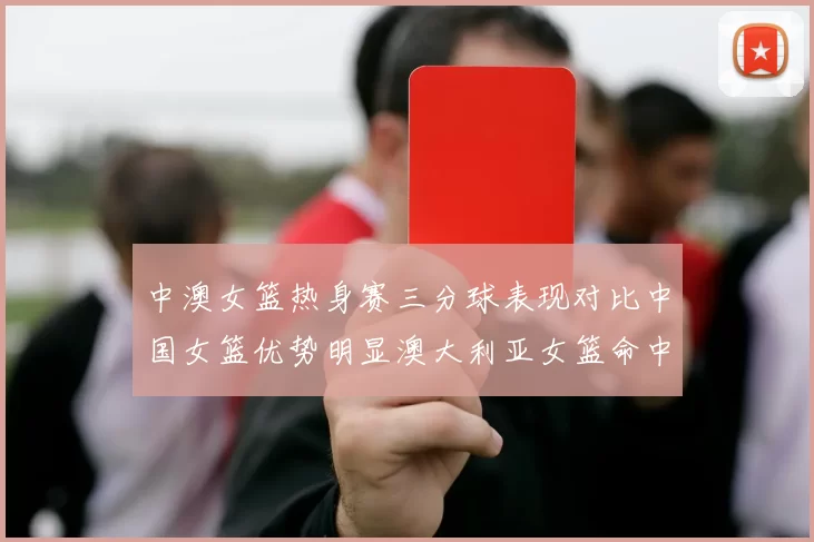 中澳女篮热身赛三分球表现对比中国女篮优势明显澳大利亚女篮命中率低下