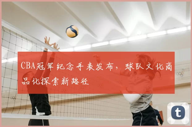 CBA冠军纪念手表发布，球队文化商品化探索新路径