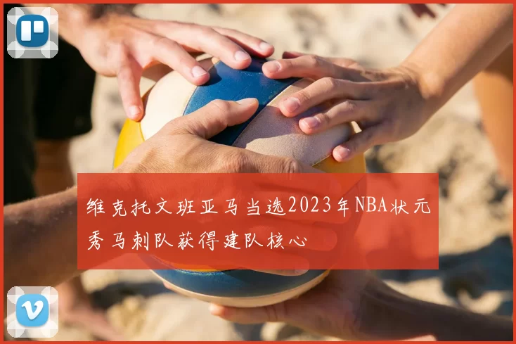 维克托文班亚马当选2023年NBA状元秀马刺队获得建队核心