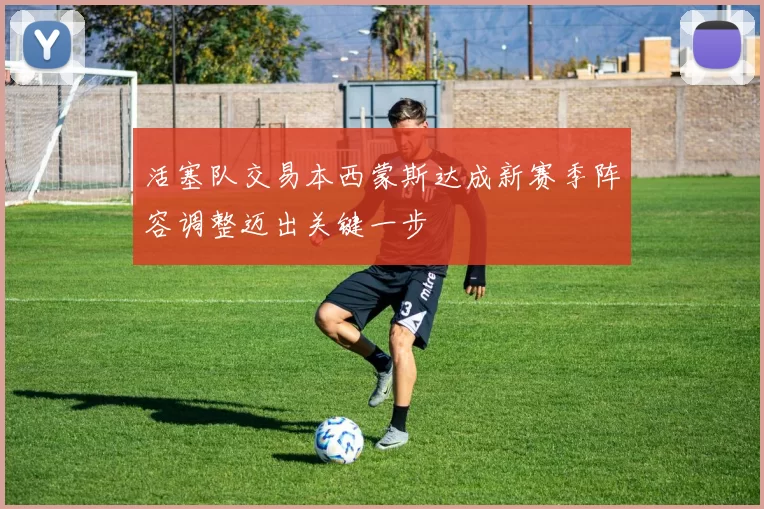 活塞队交易本西蒙斯达成新赛季阵容调整迈出关键一步