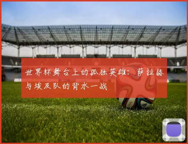 世界杯舞台上的孤独英雄：萨拉赫与埃及队的背水一战