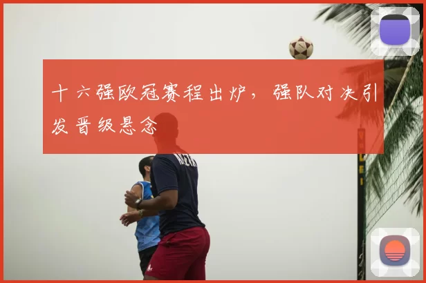 十六强欧冠赛程出炉，强队对决引发晋级悬念