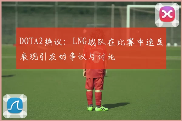 DOTA2热议：LNG战队在比赛中速度表现引发的争议与讨论