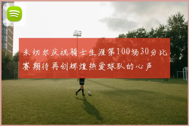 米切尔庆祝骑士生涯第100场30分比赛期待再创辉煌热爱球队的心声