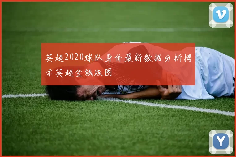 英超2020球队身价最新数据分析揭示英超金钱版图