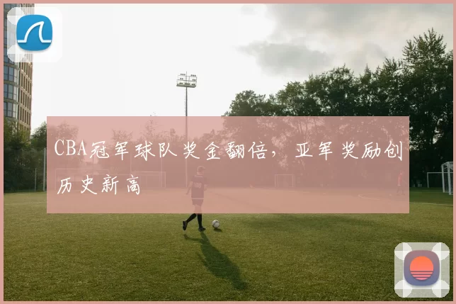 CBA冠军球队奖金翻倍，亚军奖励创历史新高