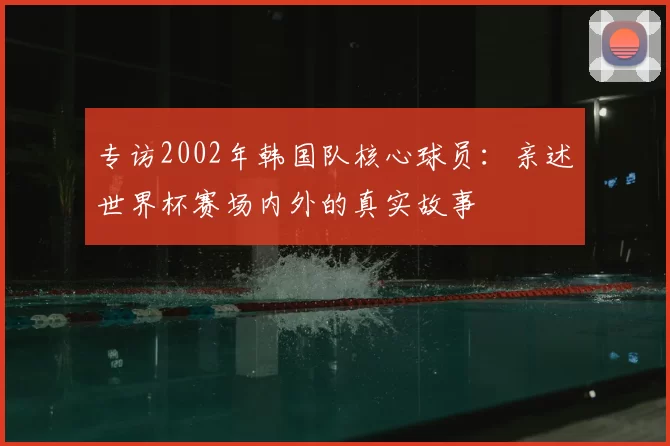 专访2002年韩国队核心球员：亲述世界杯赛场内外的真实故事