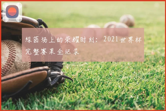 绿茵场上的荣耀时刻:2021世界杯完整赛果全记录
