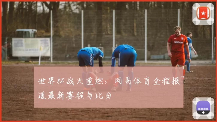 世界杯战火重燃，网易体育全程报道最新赛程与比分