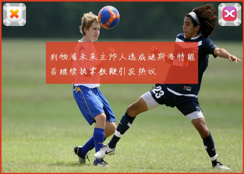 利物浦未来主帅人选成谜斯洛特能否继续执掌教鞭引发热议