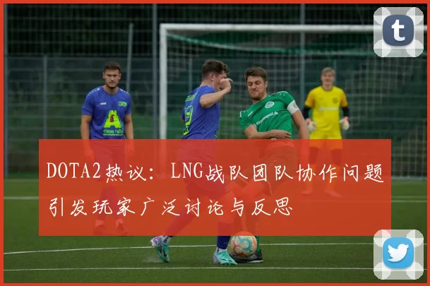 DOTA2热议：LNG战队团队协作问题引发玩家广泛讨论与反思