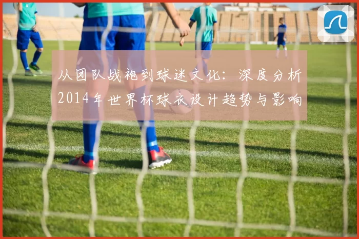 从团队战袍到球迷文化：深度分析2014年世界杯球衣设计趋势与影响