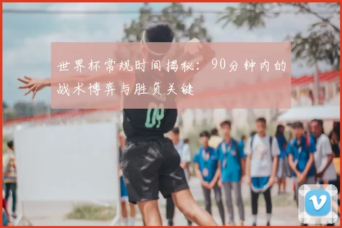 世界杯常规时间揭秘:90分钟内的战术博弈与胜负关键