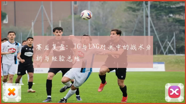 赛后复盘:IG与LNG对决中的战术分析与经验总结