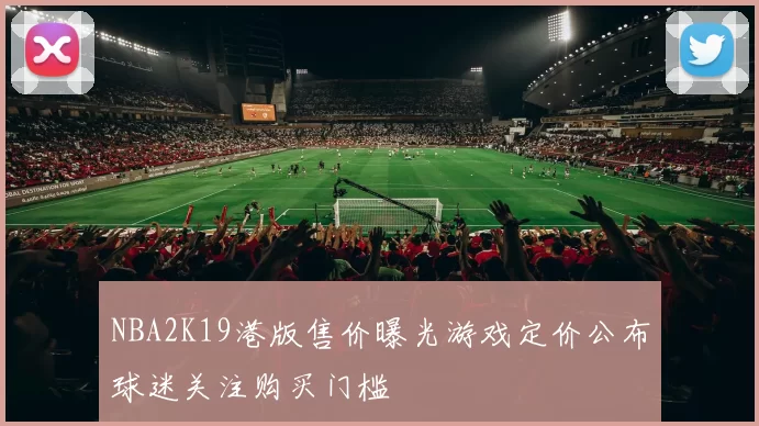 NBA2K19港版售价曝光游戏定价公布球迷关注购买门槛