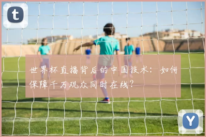 世界杯直播背后的中国技术:如何保障千万观众同时在线?
