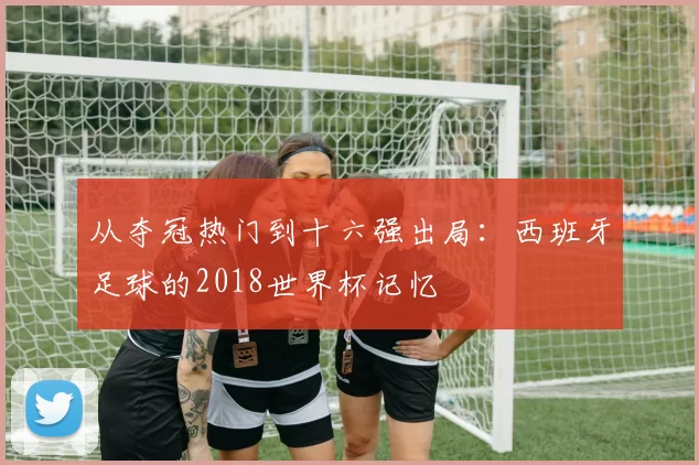 从夺冠热门到十六强出局:西班牙足球的2018世界杯记忆