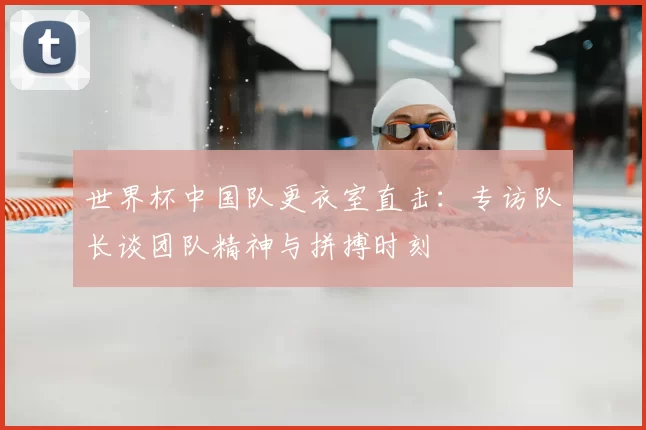 世界杯中国队更衣室直击：专访队长谈团队精神与拼搏时刻