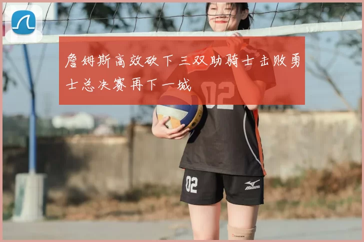 詹姆斯高效砍下三双助骑士击败勇士总决赛再下一城