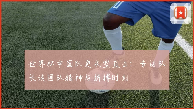世界杯中国队更衣室直击：专访队长谈团队精神与拼搏时刻