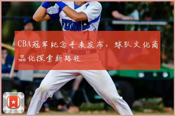 CBA冠军纪念手表发布，球队文化商品化探索新路径
