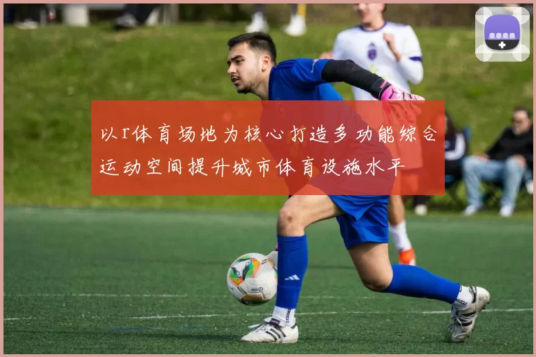 以r体育场地为核心打造多功能综合运动空间提升城市体育设施水平