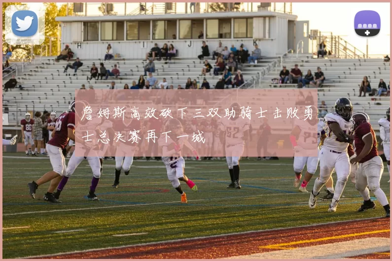 詹姆斯高效砍下三双助骑士击败勇士总决赛再下一城