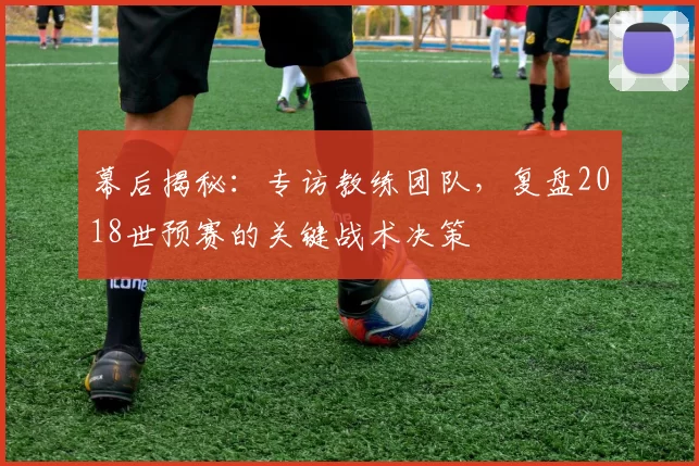 幕后揭秘：专访教练团队，复盘2018世预赛的关键战术决策