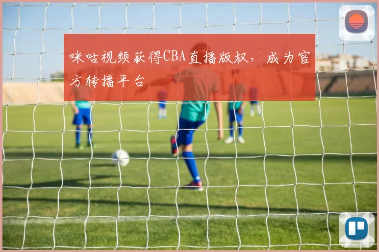 咪咕视频获得CBA直播版权，成为官方转播平台
