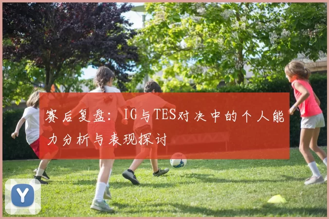赛后复盘：IG与TES对决中的个人能力分析与表现探讨