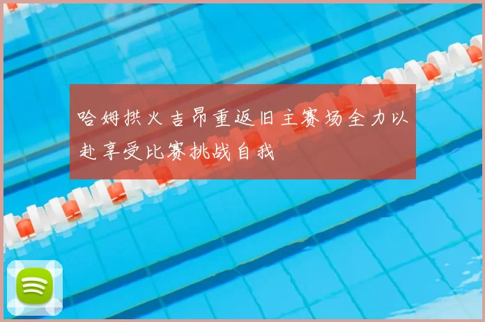 哈姆拱火吉昂重返旧主赛场全力以赴享受比赛挑战自我