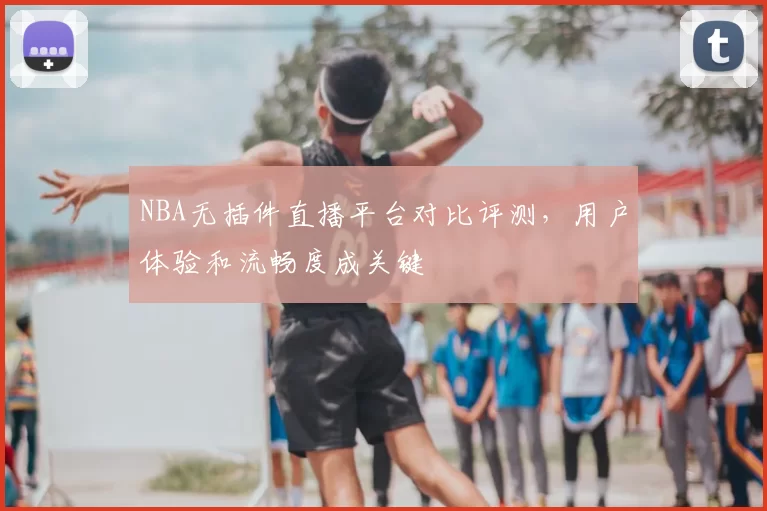 NBA无插件直播平台对比评测，用户体验和流畅度成关键