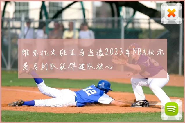 维克托文班亚马当选2023年NBA状元秀马刺队获得建队核心