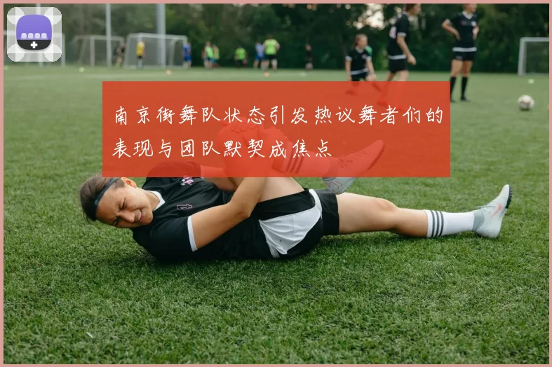 南京街舞队状态引发热议舞者们的表现与团队默契成焦点
