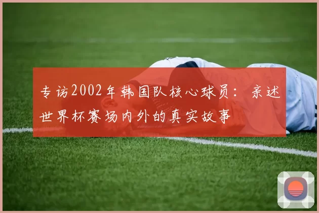 专访2002年韩国队核心球员：亲述世界杯赛场内外的真实故事