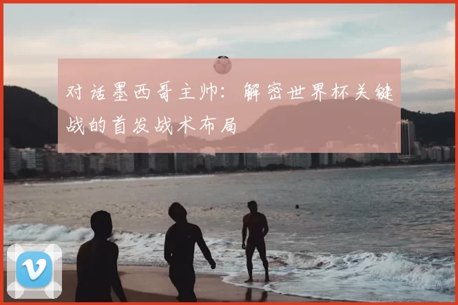 对话墨西哥主帅:解密世界杯关键战的首发战术布局