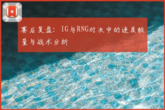 赛后复盘：IG与RNG对决中的速度较量与战术分析