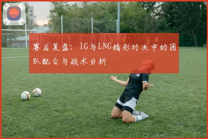 赛后复盘：IG与LNG精彩对决中的团队配合与战术分析