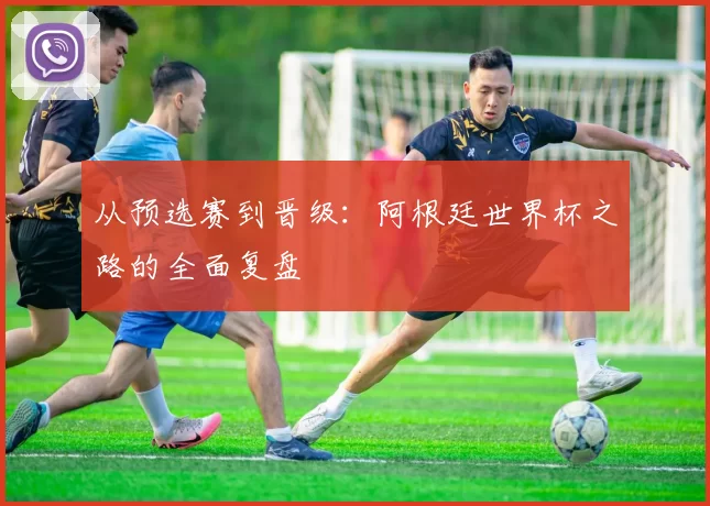 从预选赛到晋级:阿根廷世界杯之路的全面复盘