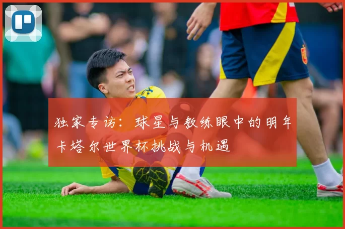 独家专访：球星与教练眼中的明年卡塔尔世界杯挑战与机遇